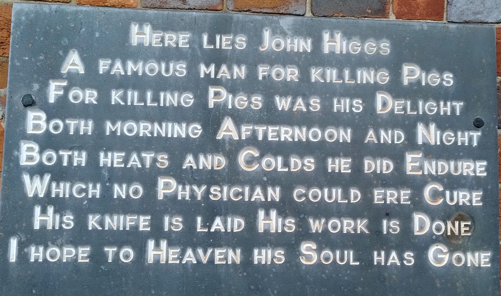 Stone Plaque
"Here lies John Higgs
A famous man for killing Pigs
For killing Pigs was his Delight
Both morning Afternoon and Night
Both heats and Colds he did Endure
Which no Physician could ere Cure
His knife is laid His work isDone
I hope to Heaven his Soul has Gone